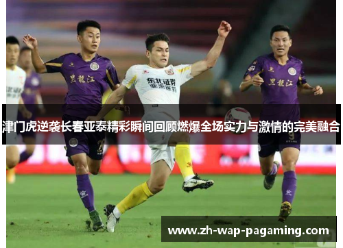 津门虎逆袭长春亚泰精彩瞬间回顾燃爆全场实力与激情的完美融合 津门虎逆袭长春亚泰精彩瞬间回顾燃爆全场实力与激情的完美融合