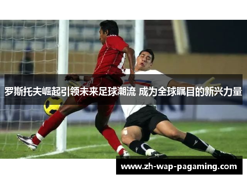 罗斯托夫崛起引领未来足球潮流 成为全球瞩目的新兴力量 罗斯托夫崛起引领未来足球潮流 成为全球瞩目的新兴力量