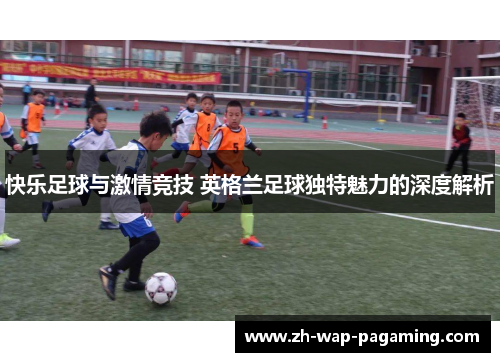 快乐足球与激情竞技 英格兰足球独特魅力的深度解析 快乐足球与激情竞技 英格兰足球独特魅力的深度解析