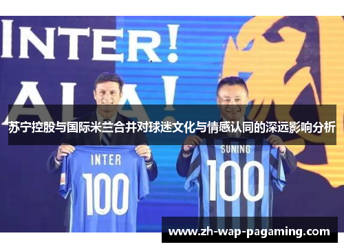 苏宁控股与国际米兰合并对球迷文化与情感认同的深远影响分析 苏宁控股与国际米兰合并对球迷文化与情感认同的深远影响分析